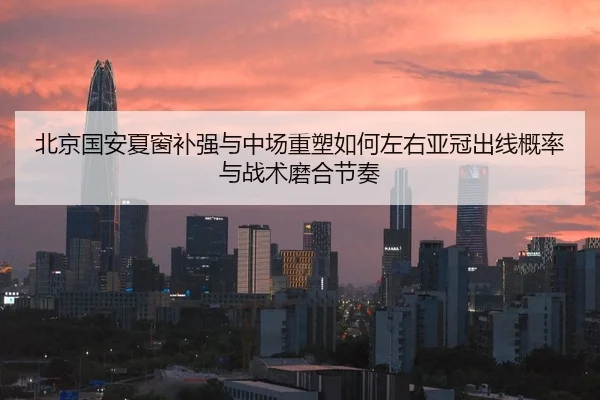北京国安夏窗补强与中场重塑如何左右亚冠出线概率与战术磨合节奏